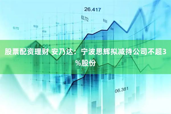 股票配资理财 安乃达：宁波思辉拟减持公司不超3%股份