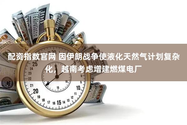配资指数官网 因伊朗战争使液化天然气计划复杂化，越南考虑增建燃煤电厂