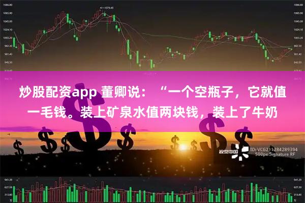 炒股配资app 董卿说： “一个空瓶子，它就值一毛钱。装上矿泉水值两块钱，装上了牛奶