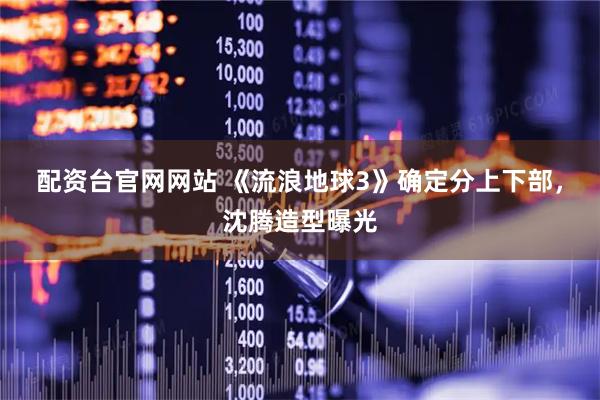 配资台官网网站 《流浪地球3》确定分上下部，沈腾造型曝光