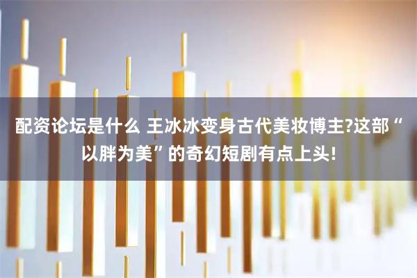 配资论坛是什么 王冰冰变身古代美妆博主?这部“以胖为美”的奇幻短剧有点上头!