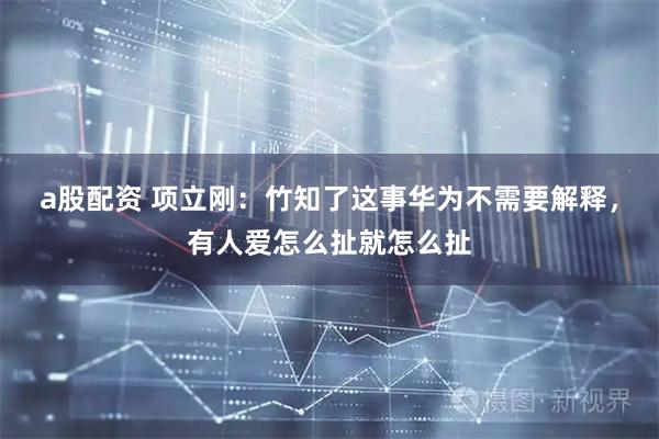 a股配资 项立刚：竹知了这事华为不需要解释，有人爱怎么扯就怎么扯